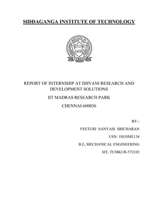 SIDDAGANGA INSTITUTE OF TECHNOLOGY
REPORT OF INTERNSHIP AT DHVANI RESEARCH AND
DEVELOPMENT SOLUTIONS
IIT MADRAS RESEARCH PARK
CHENNAI-600036
BY:-
VEETURI SANYASI SRICHARAN
USN: 1SI10ME134
B.E, MECHANICAL ENGINEERING
SIT, TUMKUR-572103
 