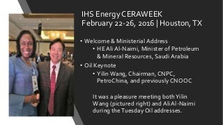 IHS Energy CERAWEEK
February 22-26, 2016 | Houston,TX
• Welcome & Ministerial Address
• HE Ali Al-Naimi, Minister of Petroleum
& Mineral Resources, Saudi Arabia
• Oil Keynote
• YilinWang, Chairman, CNPC,
PetroChina, and previously CNOOC
It was a pleasure meeting bothYilin
Wang (pictured right) and Ali Al-Naimi
during theTuesday Oil addresses.
 