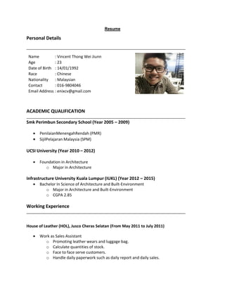 Resume
Personal Details
Name : Vincent Thong Wei Jiunn
Age : 23
Date of Birth : 14/01/1992
Race : Chinese
Nationality : Malaysian
Contact : 016-9804046
Email Address : enixcv@gmail.com
ACADEMIC QUALIFICATION
Smk Perimbun Secondary School (Year 2005 C 2009)
? PenilaianMenengahRendah (PMR)
? SijilPelajaran Malaysia (SPM)
UCSI University (Year 2010 C 2012)
? Foundation in Architecture
o Major in Architecture
Infrastructure University Kuala Lumpur (IUKL) (Year 2012 C 2015)
? Bachelor In Science of Architecture and Built-Environment
o Major in Architecture and Built-Environment
o CGPA 2.85
Working Experience
House of Leather (HOL), Jusco Cheras Selatan (From May 2011 to July 2011)
? Work as Sales Assistant
o Promoting leather wears and luggage bag.
o Calculate quantities of stock.
o Face to face serve customers.
o Handle daily paperwork such as daily report and daily sales.
 