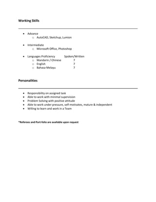 Working Skills
? Advance
o AutoCAD, Sketchup, Lumion
? Intermediate
o Microsoft Office, Photoshop
? Languages Proficiency Spoken/Written
o Mandarin / Chinese 7
o English 7
o Bahasa Melayu 7
Personalities
? Responsibility on assigned task?
? Able to work with minimal supervision ??
? Problem Solving with positive attitude?
? Able to work under pressure, self-motivates, mature & independent ??
? Willing to learn and work in a Team ?
?
*Referees and Port-folio are available upon request
 