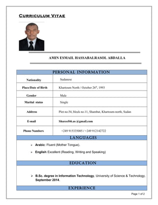 Curriculum Vitae
AMIN ESMAIL HASSABALRASOL ABDALLA
Personal InformatIon
Nationality Sudanese
Place/Date of Birth Khartoum North / October 26th
, 1993
Gender Male
Marital status Single
Address Plot no.54, block no.11, Shambat, Khartoum-north, Sudan
E-mail Shareef46.as @gmail.com
Phone Numbers +249 915335085 / +249 912142722
languages
 Arabic: Fluent (Mother Tongue).
 English: Excellent (Reading, Writing and Speaking)
educatIon
 B.Sc. degree in Information Technology, University of Science & Technology.
September 2014.
eXPerIence
Page 1 of 2
 
