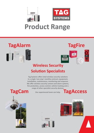 Product Range
TagAlarm TagFire
TagCam TagAccess
Wireless Security
Solu on Specialists
Tag Systems oﬀers total wireless security solu ons
in a single ‘one-stop’ monthly contract; equipment,
installa on, maintenance, monitoring and response.
We oﬀer wireless security camera and alarm systems,
ﬁre protec on, access control, vehicle tracking and a
range of other specialist security devices.
Our experienced team can help.
 