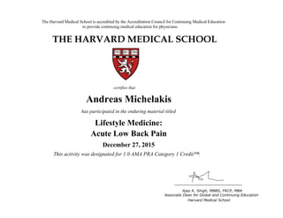 The Harvard Medical School is accredited by the Accreditation Council for Continuing Medical Education
to provide continuing medical education for physicians.
THE HARVARD MEDICAL SCHOOL
certifies that
has participated in the live activity titled
Ajay K. Singh, MBBS, FRCP, MBA
Associate Dean for Global and Continuing Education
Boston, Massachusetts Harvard Medical School
HMS CME
CME Course
January 18, 2011
and is awarded 2.0 AMA PRA Category 1 Credits™
Andreas Michelakis
has participated in the enduring material titled
Lifestyle Medicine:
Acute Low Back Pain
December 27, 2015
This activity was designated for 1.0 AMA PRA Category 1 Credit™.
 
