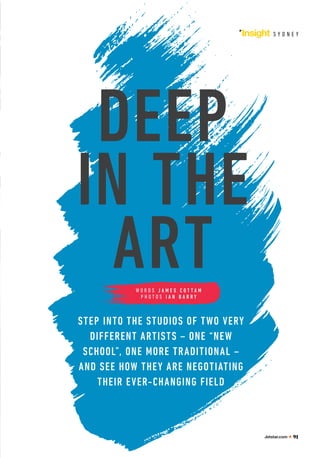 Insight S Y D N E Y
DEEP
IN THE
ART
STEP INTO THE STUDIOS OF TWO VERY
DIFFERENT ARTISTS – ONE “NEW
SCHOOL”, ONE MORE TRADITIONAL –
AND SEE HOW THEY ARE NEGOTIATING
THEIR EVER-CHANGING FIELD
W O R D S J A M E S C O T T A M
P H O T O S I A N B A R R Y
Jetstar.com 91
 