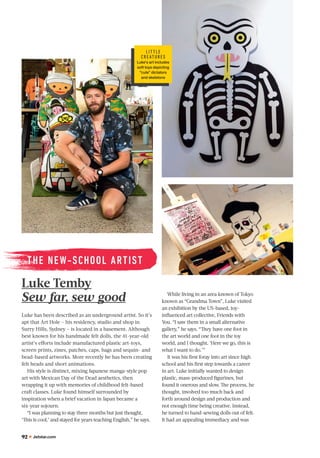 92 Jetstar.com
Luke has been described as an underground artist. So it’s
apt that Art Hole – his residency, studio and shop in
Surry Hills, Sydney – is located in a basement. Although
best known for his handmade felt dolls, the 41-year-old
artist’s eﬀorts include manufactured plastic art-toys,
screen prints, zines, patches, caps, bags and sequin- and
bead-based artworks. More recently he has been creating
felt heads and short animations.
His style is distinct, mixing Japanese manga-style pop
art with Mexican Day of the Dead aesthetics, then
wrapping it up with memories of childhood felt-based
craft classes. Luke found himself surrounded by
inspiration when a brief vacation in Japan became a
six-year sojourn.
“I was planning to stay three months but just thought,
‘This is cool,’ and stayed for years teaching English,” he says.
Luke Temby
Sew far, sew good
THE NEW-SCHOOL ARTIST
While living in an area known of Tokyo
known as “Grandma Town”, Luke visited
an exhibition by the US-based, toy-
inﬂuenced art collective, Friends with
You. “I saw them in a small alternative
gallery,” he says. “They have one foot in
the art world and one foot in the toy
world, and I thought, ‘Here we go, this is
what I want to do.’”
It was his ﬁrst foray into art since high
school and his ﬁrst step towards a career
in art. Luke initially wanted to design
plastic, mass-produced ﬁgurines, but
found it onerous and slow. The process, he
thought, involved too much back and
forth around design and production and
not enough time being creative. Instead,
he turned to hand-sewing dolls out of felt.
It had an appealing immediacy and was
L IT T L E
C RE AT URE S
Luke's art includes
soft toys depicting
"cute" dictators
and skeletons
 