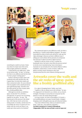 Jetstar.com 93
Insight S Y D N E Y
something he could do at home. Home
was where he made most of his work,
both in Japan and back in Australia.
“[I did that] for over eight years… often
at my kitchen table,” he says, “so having
Art Hole is very diﬀerent and the ﬁrst time
I’ve had a proper working space.”
Temby is sharing Art Hole's space and
workload with artist Neil McCann, aka
Captain Pipe. It is both their studio and
their commercial outlet. The area is littered
with incomplete works, skateboard decks
and a golf driving range. Artworks cover
the walls and the air reeks of spray-paint,
like a freshly graﬃtied alley.
Although not strictly an exhibition
space, he does feel “it’s a bit like a
retrospective; it’s good to see everything
together in one place," he says. "My
favorite part of the process is the initial
idea. After that my work can be slow,
taking weeks or months, and the last 10%
is probably the worst. It’s good to be in a
studio with the work out where I can
easily spot what needs to be ﬁnished.”
The commercial aspect is very diﬀerent as well. Art Hole is
described as a “creative retail residency program”. The space
is provided for artists to both work and sell in. Luke says the
“great advantage is that you can learn a diﬀerent way of
selling your work without all the pressures of commercial
rent and such. It allows you time to ﬁgure it all out.”
Initially he sold his works on Etsy, a website for
handmade items, but had to stop when his process started
to involve more manufacturing. Upon returning to
Australia he was introduced to the Damien Minton Gallery
in Redfern, which led to a series of shows. Sadly, the
gallery recently closed, leaving not only Luke
unrepresented but the entire industry feeling squeezed.
It’s a sign of changing buyers’ habits, says Luke.
“A gallery is like an album was in the old days,” he says.
“It’s supposed to be listened to as a whole, not as a bunch
of singles. Nowadays it seems that not everyone has the
patience to hear the whole thing through.”
As we go to print, Art Hole is relocating to L3 Central, a
cool multidisciplinary arts space located inside a designer
shopping centre with gallery pop-ups and rehearsal studios.
“Our work will ﬁt in there, both as art and for its price
point,” Luke says. “Our stuﬀ isn’t expensive.”
Art Hole is located at L3 Central, 28 Broadway,
Chippendale, NSW. See more of Luke’s work at cupco.net
Artworks cover the walls and
the air reeks of spray-paint,
like a freshly graﬃtied alley
HUE 'S T H AT
GU Y ?
Cupco is all about
vibrant colour,
simple lines and
multiple mediums
 