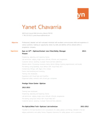 yn
Yanet Chavarria
9003 Scott Crescent NW, Edmonton, Alberta, T6R 0E3
T: 780-233-0122 E: yanet.chavarria@hotmail.com
Objective Professional, detailed and self motivated individual with excellent communication skills and experience in
various positions. Seeking an opportunity where my skills and abilities will be utilized within a
progressive company.
Experience Eyes on 34th
– Optician/Contact Lens Fitter/Safety Manager 2013-
Present
Dispensing, adjusting, and repairing frames
Lab technician- edging single vision, bifocals, trifocals, and progressives
Customer service- assisting in proper frame and lens selections
General admin- Processing insurance claims, doctor billings, booking appointments and recalls
Pre-testing using OptoMap, Auto Refract, IOP, Visual Field, OCT
Contact lens fittings- soft, Rgp’s, Crt’s, Scleral
Frame merchandising and inventory
Training new employees
Experience with Visual Eyes and Visioffice
Organized safety contracts with oil and gas companies
Prestige Vision Center- Optician
2012-2013
Training new employees
Dispensing, adjusting and repairing frames
Lab technician- edging single vision, bifocals, trifocals, progressives
Pre-testing using Auto refract, IOP, Visual Field, OCT
Customer service- assisting in proper frame and lens selection
Pro Optical/West Tech- Optician/ Lab technician 2011-2012
Travelled to Oil Sand facilities to do consultations for safety glasses and fittings. Worked in the lab
edging ophthalmic and safety frames. Prepared shipments for safety glasses out to customers.
 