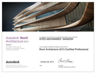 This number certifies that the
recipient has successfully completed
all program requirements.
In recognition of a commitment to professional excellence, this certifies that
has successfully completed the program requirements of
Date	 Carl Bass
	 President, Chief Executive Officer
Image of Botswana Innovation Hub courtesy of SHoP Architects.
Autodesk and Revit are registered trademarks or trademarks of Autodesk, Inc., in
the USA and/or other countries. All other brand names, product names, or trademarks
belong to their respective holders. © 2012 Autodesk, Inc. All rights reserved.
2013
October 26, 2013
00325274
SYED MOHAMMED NADEEM
Revit Architecture 2013 Certified Professional
 