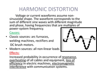 HARMONIC DISTORTION
Voltage or current waveforms assume non-
sinusoidal shape. The waveform corresponds to the
sum of different sine waves with different magnitude
and phase, having frequencies that are multiples of
power-system frequency.
Causes:
• Classic sources: arc furnaces,
welding machines, rectifiers and
DC brush motors.
• Modern sources: all non-linear loads
Effects:
Increased probability in occurrence of resonance,
overheating of all cables and equipment, loss of
efficiency in electric machines, electromagnetic
interference with communication systems.
 