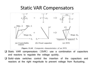 Static VAR Compensators
 Static VAR compensators (SVR) use a combination of capacitors
and reactors to regulate the voltage quickly.
 Solid-state switches control the insertion of the capacitors and
reactors at the right magnitude to prevent voltage from fluctuating.
 