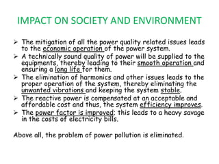 IMPACT ON SOCIETY AND ENVIRONMENT
 The mitigation of all the power quality related issues leads
to the economic operation of the power system.
 A technically sound quality of power will be supplied to the
equipments, thereby leading to their smooth operation and
ensuring a long life for them.
 The elimination of harmonics and other issues leads to the
proper operation of the system, thereby eliminating the
unwanted vibrations and keeping the system stable.
 The reactive power is compensated at an acceptable and
affordable cost and thus, the system efficiency improves.
 The power factor is improved; this leads to a heavy savage
in the costs of electricity bills.
Above all, the problem of power pollution is eliminated.
 