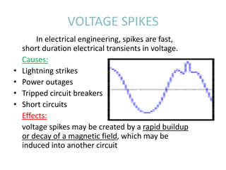 VOLTAGE SPIKES
In electrical engineering, spikes are fast,
short duration electrical transients in voltage.
Causes:
• Lightning strikes
• Power outages
• Tripped circuit breakers
• Short circuits
Effects:
voltage spikes may be created by a rapid buildup
or decay of a magnetic field, which may be
induced into another circuit
 