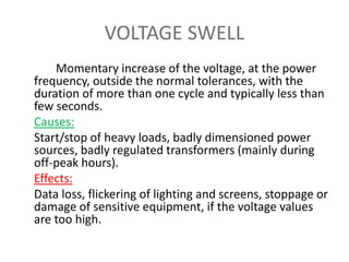 VOLTAGE SWELL
Momentary increase of the voltage, at the power
frequency, outside the normal tolerances, with the
duration of more than one cycle and typically less than
few seconds.
Causes:
Start/stop of heavy loads, badly dimensioned power
sources, badly regulated transformers (mainly during
off-peak hours).
Effects:
Data loss, flickering of lighting and screens, stoppage or
damage of sensitive equipment, if the voltage values
are too high.
 