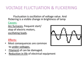 VOLTAGE FLUCTUATION & FLICKERING
Fluctuation is oscillation of voltage value. And
flickering is a visible change in brightness of lamp
Causes:
Arc furnaces, frequent start/
stop of electric motors,
oscillating loads.
Effects:
• Most consequences are common
to under-voltages.
• Filament of can be damaged.
• Reduction in life of electrical equipment
 