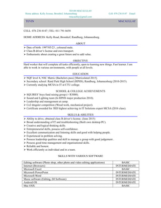 TEVIN MACAULLAY
Home address: Kelly Avenue, Bromhof, Johannesburg Cell: 076 236 0147 Email:
tmacaullay@gmail.com
TEVIN MACAULLAY
EMAIL: tmacaullay@gmail.com
CELL: 076 236 0147 | TEL: 011 791 6658
HOME ADDRESS: Kelly Road, Bromhof, Randburg, Johannesburg.
ABOUT
 Date of birth: 1997/05/23 , coloured male.
 Class B driver’s license and own transport.
 Enthusiastic about creating a great future and to add value.
OBJECTIVE
Hard worker that will complete all tasks efficiently, open to learning new things. Fast learner. I am
able to work in various environments, with people at all levels.
EDUCATION
 NQF level 4, NSC Matric (Bachelors pass) [Matriculated 2015].
 Secondary school: Rand Park High School (RPHS), Randburg, Johannesburg (2010-2015).
 Currently studying MCSA in IT at CTU college.
SCHOOL & COLLEGE ACHIEVEMENTS
 SQUIRES’ boys fund raising group (+ R3000).
 Sound and Lighting team (In RPHS major production 2010).
 Leadership and management at camp.
 Co2 dragster competition (Wood work, mechanical project).
 Certificate awarded for 3RD highest achieving in IT Solutions expert MCSA (2016 class).
SKILLS & ABILITIES
 Ability to drive, obtained class B driver’s license. (June 2015)
 Broad understanding of IT and troubleshooting (Built own desktop PC).
 Creative and logical thinking skills.
 Entrepreneurial skills, possess self-confidence.
 Excellent communication and listening skills and good with helping people.
 Experienced in problem solving.
 Possess leadership qualities and skill to manage a group with good judgement .
 Possess good time management and organisational skills.
 Reliable and honest.
 Work efficiently as individual and in a team.
SKILLS WITH VARIOUS SOFTWARE
Editing software (Photo shop, other photo and video editing applications) BASIC
Internet (Browsers) INTERMEDIATE
Microsoft Excel BASIC
Microsoft PowerPoint INTERMEDIATE
Microsoft Word INTERMEDIATE
Music software (Editing, DJ Software) INTERMEDIATE
Android OS INTERMEDIATE
Mac OSX BASIC
TEVIN MACAULLAY
 