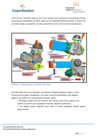 AhmadShafiq BinShahrom
|AhmadShafiq.BinShahrom@hs-augsburg.de
10 | S e i t e
(„Stop and go“). Außerdem bringt er nach einem Kaltstart durch periodisches Aussetzen der Kühlung
(pneumatische Schaltklappe) den Motor wieder auf die notwendige Betriebstemperatur. In diesem Fall
wird heißes Abgas zurückgeführt und daraus resultierend erhöht sich die Verbrennungstemperatur.
Abbildung 9 : CAD Zeichnung von Gen2Evo AGR Kühler
Der AGR Kühler wird aus hochwertigem austenitischem Edelstahl hergestellt. Dadurch ist der
Korrosionsschutz gegen Schwefelsäure und andere chemische Bestandteile in den Abgasen
gegeben. Der AGR kann in zwei Zuständen betrieben werden:
1. Die Abgase werden durch die Kühlrohre, die im Inneren des Kühlers eingebaut sind
geleitet und auf eine zuvor ausgelegte Temperatur abgekühlt [Kühlmodus].
2. Die Abgase werden ungekühlt durch einen im Kühler eingebauten Bypass geleitet
[Bypassmodus]
Seitenansicht 1
Seitenansicht 2
Draufsicht
Gaseinlass
Kühlmittelaustritt
Kühlmitteleintritt
Gasauslass
Bypass
Aktuator
AGR-
Ventil
 
