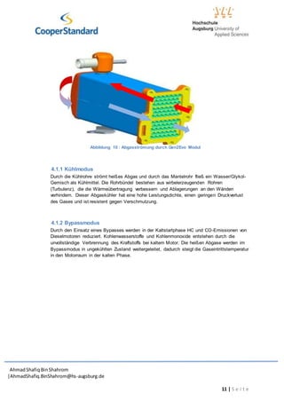 AhmadShafiq BinShahrom
|AhmadShafiq.BinShahrom@hs-augsburg.de
11 | S e i t e
4.1.1 Kühlmodus
Durch die Kühlrohre strömt heißes Abgas und durch das Mantelrohr fließ ein Wasser/Glykol-
Gemisch als Kühlmittel. Die Rohrbündel bestehen aus wirbelerzeugenden Rohren
(Turbulenz), die die Wärmeübertragung verbessern und Ablagerungen an den Wänden
verhindern. Dieser Abgaskühler hat eine hohe Leistungsdichte, einen geringen Druckverlust
des Gases und ist resistent gegen Verschmutzung.
4.1.2 Bypassmodus
Durch den Einsatz eines Bypasses werden in der Kaltstartphase HC und CO-Emissionen von
Dieselmotoren reduziert. Kohlenwasserstoffe und Kohlenmonoxide entstehen durch die
unvollständige Verbrennung des Kraftstoffs bei kaltem Motor. Die heißen Abgase werden im
Bypassmodus in ungekühlten Zustand weitergeleitet, dadurch steigt die Gaseintrittstemperatur
in den Motorraum in der kalten Phase.
Abbildung 10 : Abgasströmung durch Gen2Evo Modul
 