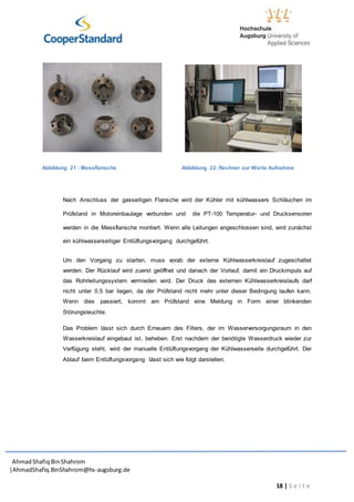 AhmadShafiq BinShahrom
|AhmadShafiq.BinShahrom@hs-augsburg.de
18 | S e i t e
Abbildung 21 : Messflansche Abbildung 22: Rechner zur Werte Aufnahme
Nach Anschluss der gasseitigen Flansche wird der Kühler mit kühlwassers Schläuchen im
Prüfstand in Motoreinbaulage verbunden und die PT-100 Temperatur- und Drucksensoren
werden in die Messflansche montiert. Wenn alle Leitungen angeschlossen sind, wird zunächst
ein kühlwasserseitiger Entlüftungsvorgang durchgeführt.
Um den Vorgang zu starten, muss vorab der externe Kühlwasserkreislauf zugeschaltet
werden. Der Rücklauf wird zuerst geöffnet und danach der Vorlauf, damit ein Druckimpuls auf
das Rohrleitungssystem vermieden wird. Der Druck des externen Kühlwasserkreislaufs darf
nicht unter 0.5 bar liegen, da der Prüfstand nicht mehr unter dieser Bedingung laufen kann.
Wenn dies passiert, kommt am Prüfstand eine Meldung in Form einer blinkenden
Störungsleuchte.
Das Problem lässt sich durch Erneuern des Filters, der im Wasserversorgungsraum in den
Wasserkreislauf eingebaut ist, beheben. Erst nachdem der benötigte Wasserdruck wieder zur
Verfügung steht, wird der manuelle Entlüftungsvorgang der Kühlwasserseite durchgeführt. Der
Ablauf beim Entlüftungsvorgang lässt sich wie folgt darstellen:
 