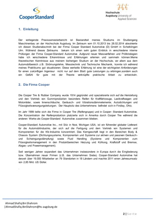 AhmadShafiq BinShahrom
|AhmadShafiq.BinShahrom@hs-augsburg.de
2 | S e i t e
1. Einleitung
Der vorliegende Praxissemesterbericht ist Bestandteil meines Studiums im Studiengang
Maschinenbau an der Hochschule Augsburg. Im Zeitraum vom 01.10.2013 bis 28.02.2014 absolvierte
ich diesen Studienabschnitt bei der Firma Cooper Standard Automotive (D) GmbH in Schelklingen
Ulm. Während dieses Zeitraums bekam ich einen sehr guten Einblick in verschiedene interne
Prüfungen der Firma Cooper-Standard Automotive .Aufgrund neuer Messverfahren und Prüfstrategien
habe ich verschiedene Erkenntnisse und Erfahrungen erlernen und sammeln können.Meine
theoretischen Kenntnisse aus meinem bisherigen Studium an der Hochschule, vor allem aus dem
Automobilbereich z.B. Strömungslehre, Messtechnik und Technische Mechanik, konnte ich während
meines Praktikums gut visualisieren. Diese wertvolle Erfahrung ist eine der wichtigsten Anforderungen
für einen zukünftigen Ingenieur nicht nur auf dem Blatt gute Leistungen zu erbringen,sondern auch
ein Gefühl für gute mit der Theorie verknüpfte praktische Arbeit zu entwickeln.
2. Die Firma Cooper
Die Cooper Tire & Rubber Company wurde 1914 gegründet und spezialisierte sich auf die Herstellung
und den Vertrieb von Gummiprodukten besonders Reifen für Kraftfahrzeuge, Lastkraftwagen und
Motorräder, sowie Innenschläuche, Geräusch- und Vibrationsdämmelemente, Autodichtungen und
Flüssigkeitsversorgungsleitungen. Der Hauptsitz des Unternehmens befindet sich in Findlay, Ohio.
Im Jahr 1999 teilte sich die Firma in Cooper Tire (Reifengruppe) und in Cooper- Standard Automotive.
Die Konzentration der Reifenproduktion platzierte sich in Amerika durch Cooper Tire während die
anderen Werke als Cooper-Standard Automotive zusammen blieben.
Cooper-Standard Automotive Inc., mit Sitz in Novi, Michigan USA, ist ein führender globaler Lieferant
für die Automobilindustrie, der sich auf die Fertigung und dem Vertrieb von Systemen und
Komponenten für die Kfz-Industrie konzentriert. Das Kerngeschäft liegt in den Bereichen Body &
Chassis System (Dichtungssysteme, Komponenten und Systeme zur aktiven und passiven Geräusch-
und Schwingungsdämpfung) sowie Fluid Handling (Systeme und Komponenten zum
Flüssigkeitsmanagement in den Produktbereichen Heizung und Kühlung, Kraftstoff und Bremse,
Abgas- und Powermanagement).
Seit wenigen Jahren expandiert das Unternehmen insbesondere in Europa durch die Eingliederung
bzw. Übernahmen neuer Firmen (z.B. das Unternehmen Siebe). Cooper-Standard Automotive hat
derzeit über 19.000 Mitarbeiter an 79 Standorten in 18 Ländern und machte 2011 einen Jahresumsatz
von 2,85 Mrd. US Dollar.
.
 