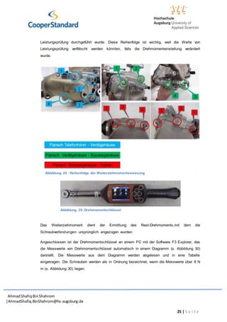 AhmadShafiq BinShahrom
|AhmadShafiq.BinShahrom@hs-augsburg.de
25 | S e i t e
Leistungsprüfung durchgeführt wurde. Diese Reihenfolge ist wichtig, weil die Werte von
Leistungsprüfung verfälscht werden könnten, falls die Drehmomenteinstellung verändert
wurde.
Abbildung 28 : Reihenfolge der Weiterziehmomentsmessung
Das Weiterziehmoment dient der Ermittlung des Rest-Drehmoments,mit dem die
Schraubverbindungen ursprünglich angezogen wurden.
Angeschlossen ist der Drehmomentschlüssel an einem PC mit der Software F3 Explorer, das
die Messwerte von Drehmomentschlüssel automatisch in einem Diagramm (s. Abbildung 30)
darstellt. Die Messwerte aus dem Diagramm werden abgelesen und in eine Tabelle
eingetragen. Die Schrauben werden als in Ordnung bezeichnet, wenn die Messwerte über 8 N
m (s. Abbildung 30) liegen.
Abbildung 29: Drehmomentschlüssel
 