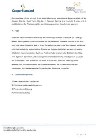 AhmadShafiq BinShahrom
|AhmadShafiq.BinShahrom@hs-augsburg.de
27 | S e i t e
Zum Abschluss möchte ich mich für die stets hilfreiche und unterstützende Zusammenarbeit mit den
Kollegen, Dipl.-Ing. Murat Yazici, Dipl.-Ing. T. Rabhansl, Dipl.-Ing. J.-M. Sosinski, S.Lungu, und A.
Abold bedanken.Die Arbeitsatmosphäre war stets ausgesprochen freundlich und angenehm.
7. Fazit
Insgesamt hat mir das Praxissemester bei der Firma Cooper-Standard Automotive (D) GmbH gut
gefallen. Die angenehme Arbeitsatmosphäre und die hilfsbereiten Mitarbeiter machten es mir leicht,
mich in der neuen Umgebung wohl zu fühlen. So wurde ich schnell in das Team integriert und konnte
schon bald selbständig unterschiedliche Projekte und Aufgaben bearbeiten und auch mit anderen
Mitarbeitern zusammenarbeiten. Durch das Praktikum habe ich einen guten Einblick in den Alltag
eines Ingenieurs bekommen, und die Gelegenheit mich selbst im Alltag eines Ingenieurs zu prüfen
und zu behaupten. Mein technisches Vokabular ist durch diese praktische Erfahrung reicher
geworden.Zum Schluss möchte ich die Studenten empfehlen, die sich für Automobiltechnik
interessieren, ein Praxissemester bei Cooper-Standard Automotive zu machen.
8. Quellenverzeichnis
[1] www.cooperstandard.com/german
[2] http://de.wikipedia.org/wiki/Abgasnorm
[3] Firmeninterne Zeichnung
[4] Firmeninterneunterlage
 