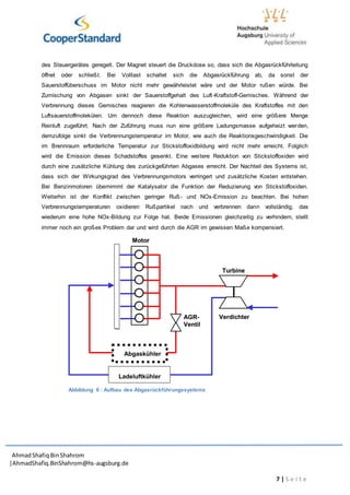 AhmadShafiq BinShahrom
|AhmadShafiq.BinShahrom@hs-augsburg.de
7 | S e i t e
des Steuergerätes geregelt. Der Magnet steuert die Druckdose so, dass sich die Abgasrückführleitung
öffnet oder schließt. Bei Volllast schaltet sich die Abgasrückführung ab, da sonst der
Sauerstoffüberschuss im Motor nicht mehr gewährleistet wäre und der Motor rußen würde. Bei
Zumischung von Abgasen sinkt der Sauerstoffgehalt des Luft-Kraftstoff-Gemisches. Während der
Verbrennung dieses Gemisches reagieren die Kohlenwasserstoffmoleküle des Kraftstoffes mit den
Luftsauerstoffmolekülen. Um dennoch diese Reaktion auszugleichen, wird eine größere Menge
Reinluft zugeführt. Nach der Zuführung muss nun eine größere Ladungsmasse aufgeheizt werden,
demzufolge sinkt die Verbrennungstemperatur im Motor, wie auch die Reaktionsgeschwindigkeit. Die
im Brennraum erforderliche Temperatur zur Stickstoffoxidbildung wird nicht mehr erreicht. Folglich
wird die Emission dieses Schadstoffes gesenkt. Eine weitere Reduktion von Stickstoffoxiden wird
durch eine zusätzliche Kühlung des zurückgeführten Abgases erreicht. Der Nachteil des Systems ist,
dass sich der Wirkungsgrad des Verbrennungsmotors verringert und zusätzliche Kosten entstehen.
Bei Benzinmotoren übernimmt der Katalysator die Funktion der Reduzierung von Stickstoffoxiden.
Weiterhin ist der Konflikt zwischen geringer Ruß- und NOx-Emission zu beachten. Bei hohen
Verbrennungstemperaturen oxidieren Rußpartikel nach und verbrennen dann vollständig, das
wiederum eine hohe NOx-Bildung zur Folge hat. Beide Emissionen gleichzeitig zu verhindern, stellt
immer noch ein großes Problem dar und wird durch die AGR im gewissen Maße kompensiert.
Verdichter
Ladeluftkühler
Verdichter
Ladeluftkühler
AGR-
Ventil
AGR-
Ventil
TurbineTurbine
MotorMotor
Abgaskühler
Abbildung 6 : Aufbau des Abgasrückführungssystems
 