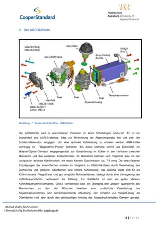 AhmadShafiq BinShahrom
|AhmadShafiq.BinShahrom@hs-augsburg.de
8 | S e i t e
4. Der AGR-Kühlers
Abbildung 7 : Bestandteil Gen2Evo AGR-Kühler
Der AGR-Kühler wird in verschiedenen Varianten im Werk Schelklingen produziert. Er ist ein
Bestandteil des AGR-Systemes, trägt zur Minimierung der Abgastemperatur bei und wirkt der
Schadstoffemission entgegen. Um eine optimale Kühlleistung zu erzielen werden AGR-Kühler
vorrrangig im “Gegenstrom-Prinzip“ betrieben. Bei dieser Methode strömt das Kühlmittel, ein
Wasser/Glykol–Gemisch entgegengesetzt zur Gasströmung im Kühler in den Hohlraum zwischen
Mantelrohr und den einzelnen Kühlerröhrchen. Im Mantelrohr befinden sich möglichst viele mit den
Lochplatten verlötete Kühlröhrchen, mit relativ kleinem Durchmesser (ca. 7-8 mm). Die verschiedenen
Einprägungen der Innenröhrchen erzielen im Vergleich zu Glattrohrkühlern durch Verwirbelung des
Gemisches und größeren Oberflächen eine höhere Kühlleistung. Das Gleiche ergibt sich für die
Kühlmittelseite. Vergrößerte und gut umspülte Rohroberflächen, bedingt durch eine Verringerung des
Kühlrohrquerschnitts, verbessern die Kühlung. Ein Kühlfaktor ist also ein gutes Mantel-/
Kühlrohrquerschnittsverhältnis. Große Verhältnisse bzw. ein Übergang vom „großen“ Querschnitt des
Mantelrohres zu dem der Röhrchen bewirken eine zusätzliche Verwirbelung des
Abgasmassenstromes und dementsprechende Abkühlung. Der Tendenz zur Vergrößerung der
Öberflächen sind aber durch den gleichzeitigen Anstieg des Abgasdruckverlustes Grenzen gesetzt.
 