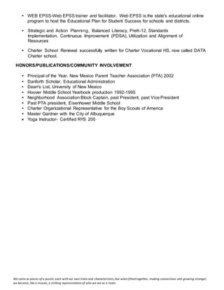 We come as pieces of a puzzle, each with our own traits and characteristics, but when fitted together, making connections and growing stronger,
we become, like a mosaic, a striking representation of who we are as a team.
• WEB EPSS-Web EPSS trainer and facilitator. Web EPSS is the state's educational online
program to host the Educational Plan for Student Success for schools and districts.
• Strategic and Action Planning, Balanced Literacy, PreK-12, Standards
Implementation, Continuous Improvement (PDSA), Utilization and Alignment of
Resources
• Charter School Renewal successfully written for Charter Vocational HS, now called DATA
Charter school.
HONORS/PUBLICATIONS/COMMUNITY INVOLVEMENT
• Principal of the Year, New Mexico Parent Teacher Association (PTA) 2002
• Danforth Scholar, Educational Administration
• Dean's List, University of New Mexico
• Hoover Middle School Yearbook production 1992-1995
• Neighborhood Association Block Captain, past President, past Vice President
• Past PTA president, Eisenhower Middle School
• Charter Organizational Representative for the Boy Scouts of America
• Master Gardner with the City of Albuquerque
 Yoga Instructor- Certified RYS 200
 