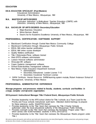 We come as pieces of a puzzle, each with our own traits and characteristics, but when fitted together, making connections and growing stronger,
we become, like a mosaic, a striking representation of who we are as a team.
EDUCATION
ED.S. EDUCATION SPECIALIST (Post Masters)
Educational Administration
University of New Mexico, Albuquerque, NM
M.A. MASTER OF ARTS DEGREE
Curriculum Instruction in Multicultural Teacher Education (CIMTE) with
distinction. University of New Mexico, Albuquerque, NM
B.A. BACHELOR OF ARTS DEGREE- Secondary Education
 Major-Business Education
 Minor-German (fluent)
 Dean's list for Academic Excellence University of New Mexico, Albuquerque, NM
PROFESSIONAL CERTIFICATION I SOFTWARE SUPPORT
 Blackboard Certification through Central New Mexico Community College
 Blackboard Certification through Albuquerque Public Schools
 IDEAL NM online teacher certification
 IDEAL NM online course developer
 Quality Matters certification
 Title I Webmaster-Plone software trained
 Web EPPS software administrator
 Lawson financial software administrator
 Winocular-HR software
 Cayen Systems management software
 School Dude-facilities management software
 New Mexico Public Education Department licensure
 Administration
 Secondary Instructional Leader License 7-12
 Secondary Vocational Technical License
• SHRM Certificate: Human Resources SHRM learning system module, Robert Anderson School of
Management, University of New Mexico
PROFESSIONAL ADMINISTRATIVE EXPERIENCE
Manage programs and processes related to faculty, students, curricula and facilities in
a large, complex and dynamic organization.
2012-present: Instructional Manager Title I Federal Grant, Albuquerque Public Schools
• Provides leadership to the APS school district for Title I schools as a Team Lead for the
Priority and Focus schools instructional audit team. Attended district trainings to prepare
for these extensive audits, WebEPSS trained.
• Provides leadership to the Title I team that oversees the Title I Charter Schools
authorized under the local educational authority of the Albuquerque Public Schools.
• Provides oversight to the Title I team that oversees the Homeless Project under Title I
which serves over 6,000 homeless students in APS. (2012-2013)
• Provides leadership to the Title I team that oversees the Albuquerque Reads program under
Title I.
 