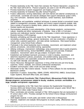 We come as pieces of a puzzle, each with our own traits and characteristics, but when fitted together, making connections and growing stronger,
we become, like a mosaic, a striking representation of who we are as a team.
• Provides leadership to the Title I team that oversees the Pearson Intervention programs for
the Title I team (2012-2013). Pearson programs are used in over 46 APS school sites.
• Provides leadership to parent engagement and Explora programs.
• Provides leadership for Extended Day after School Programs.
• Fosters collaborative working relationships with both internal and external constituencies to
communicate, coordinate and execute strategies that support instructional goals in APS.
(e.g. core curriculum, standards based instruction, career readiness, dual enrollment
programs.
• Use qualitative and quantitative analytical techniques to assess factual or procedural issues
related to management processes, systems and mission support programs analyze data
from a variety of sources to develop tends, patterns and studies; prepare preliminary and
finished reports and documents.
• Demonstrates sensitivity to and understanding of the diverse academic, socioeconomic,
cultural, disability and ethnic backgrounds of students. Have a MA in Curriculum,
teaching and multicultural teacher education. Participates in district wide training in Cultural
Diversity training in APS (ongoing).
• Maintains all Building and Grounds needs for the Title I department. I have experience in
remodeling portable buildings, general maintenance, and new construction of facilities on
school sites, custodial supervision, and state vehicle maintenance. Web based facilities
management using School Dude software.
• Participate in the school leadership team to develop, recommend, and implement school
policies, procedures, and problem-solving approaches.
• Utilizing continuous improvement methodology using assessment data to guide programs,
Baldrige and SQS training, School Net/AIMES utilizing pre and post data, Employee
evaluations, improvement plans and gap analysis of program needs.
• Established and facilitated teamwork processes in order to develop, recommend, and
determine department policies, procedures, and problem-solving approaches.
• Built a collaborative and sustainable productive and respectful working environment for
my staff, both internally and externally.
• Human Resources Management experience in hiring of full time and part time faculty,
supervise, mentor, evaluate, and oversee professional development.
• Excellent communication skills in both oral and written formats.
• Webmaster for the Title I district website. Trained in Plone software for site maintenance.
Blackboard certified.
• Experience in Lawson, School Max, OBMS, STARS, WEB EPSS, AIMES, School Dude,
Cayen Systems, Microsoft Office Suite, and Outlook.
2006-2012: Instructional Coordinator Title I Federal Grant, Albuquerque Public Schools
Manage programs and processes related to faculty, students, curricula and facilities in a
large, complex and dynamic organization.
• Provides leadership to the Title I team that oversees the Supplemental Educational
Services (SES) and School Choice mileage reimbursement program under NCLB Title I
Managed $5.4 million dollar Federal Grant.
• Plans, coordinates and provides oversight of Title I SES programs that are represented in
91 school sites in APS. Provides oversight for the School Choice mileage reimbursement
program for over
3500 eligible students in both public and charter school sites in Albuquerque.
• Organize, implement and evaluate SES programs to ensure quality, effectiveness and
relevancy.
 