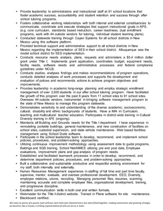 We come as pieces of a puzzle, each with our own traits and characteristics, but when fitted together, making connections and growing stronger,
we become, like a mosaic, a striking representation of who we are as a team.
• Provide leadership to administrators and instructional staff at 91 school locations that
foster academic success, accountability and student retention and success through after
school tutoring programs.
• Fosters collaborative working relationships with both internal and external constituencies to
communicate, coordinate and execute strategies that support instructional goals in APS.
(e.g. core curriculum, standards based instruction, career readiness, dual enrollment
programs, work with 44 outside vendors for tutoring, individual student learning plans).
• Conducted statewide training through Cayen Systems for all school districts in New
Mexico using this software platform.
• Provided technical support and administrative support to all school districts in New
Mexico regarding the implementation of SES in their school district. Albuquerque was the
model school district for SES implementation.
• Conducts resource needs analysis, plans, requests and administers a $5.4 million dollar
grant under Title I. Implements grant application, coordinates budget, equipment needs,
facility needs, software needs and administrative processes and federal compliance
guidelines under NCLB.
• Conducts studies, analyses findings and makes recommendations of program operations,
conducts detailed analyses of work processes and supports the development and
evaluation of polices and recommends actions to achieve program objectives and
improvements.
• Provides leadership in academic long-range planning and employ strategic enrollment
management of over 3,500 students in our after school tutoring program. Have facilitated
the growth of this program over the past 6 years from 11 school sites to 91 school sites.
Oversees 44 outside vendors, instrumental in bringing software management program to
the state of New Mexico to manage this program statewide.
• Demonstrates sensitivity to and understanding of the diverse academic, socioeconomic,
cultural, disability and ethnic backgrounds of students. Have a MA in Curriculum,
teaching and multicultural teacher education. Participates in district wide training in Cultural
Diversity training in APS (ongoing).
• Maintains all Building and Grounds needs for the Title I department. I have experience in
remodeling portable buildings, general maintenance, and new construction of facilities on
school sites, custodial supervision, and state vehicle maintenance. Web based facilities
management using School Dude software.
• Participate in the school leadership team to develop, recommend, and implement school
policies, procedures, and problem-solving approaches.
• Utilizing continuous improvement methodology using assessment data to guide programs,
Baldrige and SQS training, School Net/AIMES utilizing pre and post data, Employee
evaluations, improvement plans and gap analysis of program needs.
• Established and facilitated teamwork processes in order to develop, recommend, and
determine department policies, procedures, and problem-solving approaches.
• Built a collaborative and sustainable productive and respectful working environment for
my staff, both internally and externally.
• Human Resources Management experience in staffing of full time and part time faculty,
supervise, mentor, evaluate, and oversee professional development. EEO, Diversity,
employee relations, unions, recruiting. Managing personnel files, resumes, scanning,
maintaining accurate and complete employee files, organizational development, training,
and progressive discipline.
• Excellent communication skills in both oral and written formats.
• Webmaster for the Title I district website. Trained in Plane software for site maintenance.
• Blackboard certified.
 