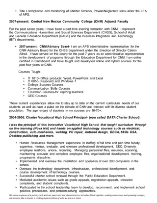 We come as pieces of a puzzle, each with our own traits and characteristics, but when fitted together, making connections and growing stronger,
we become, like a mosaic, a striking representation of who we are as a team.
• Title I compliance and monitoring of Charter Schools, Private/Neglected sites under the LEA
of APS.
2007-present: Central New Mexico Community College (CNM) Adjunct Faculty
For the past seven years, I have been a part time evening instructor with CNM. I represent
the Communications Humanities and Social Sciences Department (CHSS), School of Adult
and General Education Department (SAGE) and the Business Integration and Technology
(BIT) departments.
• 2007-present: CNM Advisory Board- I am an APS administrative representative for the
CNM Advisory Board for the CHSS department under the direction of Director Catron
Allred. I have served on this board for the past 7 years as an administrative representative
in the development of programs through the Education Department for CNM. I am online
certified in Blackboard and have taught and developed online and hybrid courses for the
past four years at CNM.
Courses Taught
• IT 1010- Office products: Word, PowerPoint and Excel
• IT 0850- Keyboard and Windows 7
• College Success Courses
• Communication Skills Courses
• Education Courses-for aspiring teachers
• GED Courses
These current experiences allow me to stay up to date on the current curriculum needs of our
students as well as have a pulse on the climate of CNM and interact with its diverse student
population. The age ranges of students in my courses are 16-70+.
2004-2006: Charter Vocational High School Principal- (now called DATA Charter School).
I was the principal of this innovative Vocational High School that taught curriculum through
on line learning (Nova Net) and hands on applied technology courses such as electrical,
construction, auto mechanics, welding, PC repair, Autocad design, DECA, Skills USA,
Desktop publishing and more.
• Human Resources Management experience in staffing of full time and part time faculty,
supervise, mentor, evaluate, and oversee professional development. EEO, Diversity,
employee relations, unions, recruiting. Managing personnel files, resumes, scanning,
maintaining accurate and complete employee files, organizational development, training,
progressive discipline.
• Implemented and oversaw the installation and operation of over 300 computers in the
school.
• Oversaw the technology department, infrastructure, professional development, and
course development of technology courses.
• Successful charter school renewal through the Public Education Department.
• Mediated academic issues such as grade appeals, registration appeals, instructor
complaints, and student complaints.
• Participated in the school leadership team to develop, recommend, and implement school
policies, procedures, and problem-solving approaches.
 