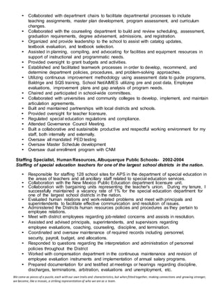 We come as pieces of a puzzle, each with our own traits and characteristics, but when fitted together, making connections and growing stronger,
we become, like a mosaic, a striking representation of who we are as a team.
• Collaborated with department chairs to facilitate departmental processes to include
teaching assignments, master plan development, program assessment, and curriculum
changes.
• Collaborated with the counseling department to build and review scheduling, assessment,
graduation requirements, degree advisement, admissions, and registration.
• Organized and provide leadership to the school to assist with catalog updates,
textbook evaluation, and textbook selection.
• Assisted in planning, compiling, and advocating for facilities and equipment resources in
support of instructional and programmatic needs.
• Provided oversight to grant budgets and activities.
• Established and facilitated teamwork processes in order to develop, recommend, and
determine department policies, procedures, and problem-solving approaches.
• Utilizing continuous improvement methodology using assessment data to guide programs,
Baldrige and SQS training, School Net/AIMES utilizing pre and post data, Employee
evaluations, improvement plans and gap analysis of program needs.
• Chaired and participated in school-wide committees.
• Collaborated with universities and community colleges to develop, implement, and maintain
articulation agreements.
• Built and maintained partnerships with local districts and schools.
• Provided oversight for teacher licensure.
• Regulated special education regulations and compliance.
• Attended Governance Council Meeting.
• Built a collaborative and sustainable productive and respectful working environment for my
staff, both internally and externally.
• Oversaw all mandated PED testing
• Oversaw Master Schedule development
• Oversaw dual enrollment program with CNM
Staffing Specialist, Human Resources, Albuquerque Public Schools- 2002-2004
Staffing of special education teachers for one of the largest school districts in the nation.
• Responsible for staffing 128 school sites for APS in the department of special education in
the areas of teachers and all ancillary staff related to special education services.
• Collaboration with the New Mexico Public Education department licensure unit.
• Collaboration with bargaining units representing the teacher's union. During my tenure, I
successfully maintained a vacancy rate of 1% for the special education department for
one of the largest school districts in the nation.
• Evaluated human relations and work-related problems and meet with principals and
superintendents to facilitate effective communication and resolution of issues.
• Administered the Districts human resources policies and procedures as they pertain to
employee relations.
• Meet with district employees regarding job-related concerns and assists in resolution.
• Assisted and advised principals, superintendents, and supervisors regarding
employee evaluations, coaching, counseling, discipline, and termination.
• Coordinated and oversaw maintenance of required records including personnel,
security, payroll, budget, and allocations.
• Responded to questions regarding the interpretation and administration of personnel
policies throughout the District
• Worked with compensation department in the continuous maintenance and revision of
employee evaluation instruments and implementation of annual salary programs.
• Prepared documentation for and testified at meetings or hearings regarding discipline,
discharges, terminations, arbitration, evaluations and unemployment, etc.
 