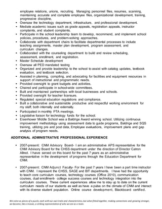 We come as pieces of a puzzle, each with our own traits and characteristics, but when fitted together, making connections and growing stronger,
we become, like a mosaic, a striking representation of who we are as a team.
employee relations, unions, recruiting. Managing personnel files, resumes, scanning,
maintaining accurate and complete employee files, organizational development, training,
progressive discipline.
• Oversaw the technology department, infrastructure, and professional development.
• Mediate academic issues such as grade appeals, registration appeals, instructor
complaints, and student complaints.
• Participate in the school leadership team to develop, recommend, and implement school
policies, procedures, and problem-solving approaches.
• Collaborate with department chairs to facilitate departmental processes to include
teaching assignments, master plan development, program assessment, and
curriculum changes.
• Collaborated with the counseling department to build and review scheduling,
assessment, enrollment, and registration.
• Master Schedule development
• Oversaw all PED mandated testing
• Organized and provide leadership to the school to assist with catalog updates, textbook
evaluation, and textbook selection.
• Assisted in planning, compiling, and advocating for facilities and equipment resources in
support of instructional and programmatic needs.
• Provided oversight to grant budgets and activities.
• Chaired and participate in school-wide committees.
• Built and maintained partnerships with local businesses and schools.
• Provided oversight for teacher licensure.
• Regulated special education regulations and compliance.
• Built a collaborative and sustainable productive and respectful working environment for
my staff, both internally and externally.
• Participated in monthly PTA meetings.
• Legislative liaison for technology funds for the school.
• Eisenhower Middle School was a Baldrige Award winning school. Utilizing continuous
improvement methodology using assessment data to guide programs, Baldrige and SQS
training, utilizing pre and post data, Employee evaluations, improvement plans and gap
analysis of program needs.
ADDITIONAL ADMINISTRATIVE PROFESSIONAL EXPERIENCE
• 2007-present: CNM Advisory Board- I am an administrative APS representative for the
CNM Advisory Board for the CHSS department under the direction of Director Catron
Allred. I have served on this board for the past 7 years as an administrative
representative in the development of programs through the Education Department for
CNM.
• 2007-present: CNM Adjunct Faculty- For the past 7 years I have been a part time instructor
with CNM. I represent the CHSS, SAGE and BIT departments. I have had the opportunity
to teach core curriculum courses, technology courses (Office 2010), communication
courses, dual enrollment- college success courses and technology integration into the
curriculum courses. These current experiences allow me to stay up to date on the current
curriculum needs of our students as well as have a pulse on the climate of CNM and interact
with its diverse student population. Online course development, Blackboard certified.
 