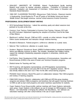 We come as pieces of a puzzle, each with our own traits and characteristics, but when fitted together, making connections and growing stronger,
we become, like a mosaic, a striking representation of who we are as a team.
• 2004-2007: UNIVERSITY OF PHOENIX- Adjunct Faculty-Adjunct faculty teaching
Master's level course for teacher education programs. Foundation of Curriculum and
Instruction, Evaluation and Assessment of Curriculum, Critical Issues in Education and
Standards Based Instruction.
• 1988-1997: CLASSROOM TEACHER- Albuquerque Public Schools- Classroom teacher
in Keyboarding, Social Studies for 7th and 8th grade at Taft Middle School and Hoover
Middle School. Also taught numerous summer school sessions of senior Economics.
PROFESSIONAL DEVELOPMENT/GRANT WRITING
• 2012 Spring Budget Workshop- I attend this workshop yearly and attend sessions most
pertinent to my work at the time.
• Common Core Training Participated in Common Core Training, February 2012 with
the APS Curriculum Department regarding the adoption of Common Core for the State
of New Mexico.
• Blackboard certified through CNM and APS.- currently an online instructor through CNM.
Online course development and instruction through distance learning.
• Brustein & Manasevit, Federal programs conference attendee on a yearly basis.
• National Title I conference attendee on a yearly basis.
• Southern Regional Educational Board (SREB) Facilitator-building instructional leadership
teams and reflecting revisions to others. The modules, developed with Wallace funding,
support the redesign of leadership preparation programs in universities, districts and
academies.
• Carl Perkins Grant Development-CNM, department of Communications, Humanities and
Social Sciences (CHSS) in the area of Career and Technical Education programs.
• District trainer for Teaching with Text.
• HB115-working with legislative representatives and APS legislative representatives,
successfully helped introduce and pass HB115 for the 2011 legislative session. HB115
was directly related to the work I do in Title I for the after school tutoring programs.
• PICASSO Grant Advisory Board-This grant is in collaboration between Title I SES programs
and Century 21 learning programs.
• CNM-CHSS Advisory Board-in collaboration with CNM and APS this group develops
programs and advises CNM on programs and transitions that will support incoming freshman
to CNM as well as dual credit programs and career readiness opportunities for students.
• Cayen Systems Focus Group-monthly webinar meetings with Cayen Systems nationwide
users group. Cayen Systems is the software we use to manage our SES programs in New
Mexico. I am instrumental in bringing this software into New Mexico. Our webinars are
nationwide meetings with other school districts in the use of Cayen Systems.
 