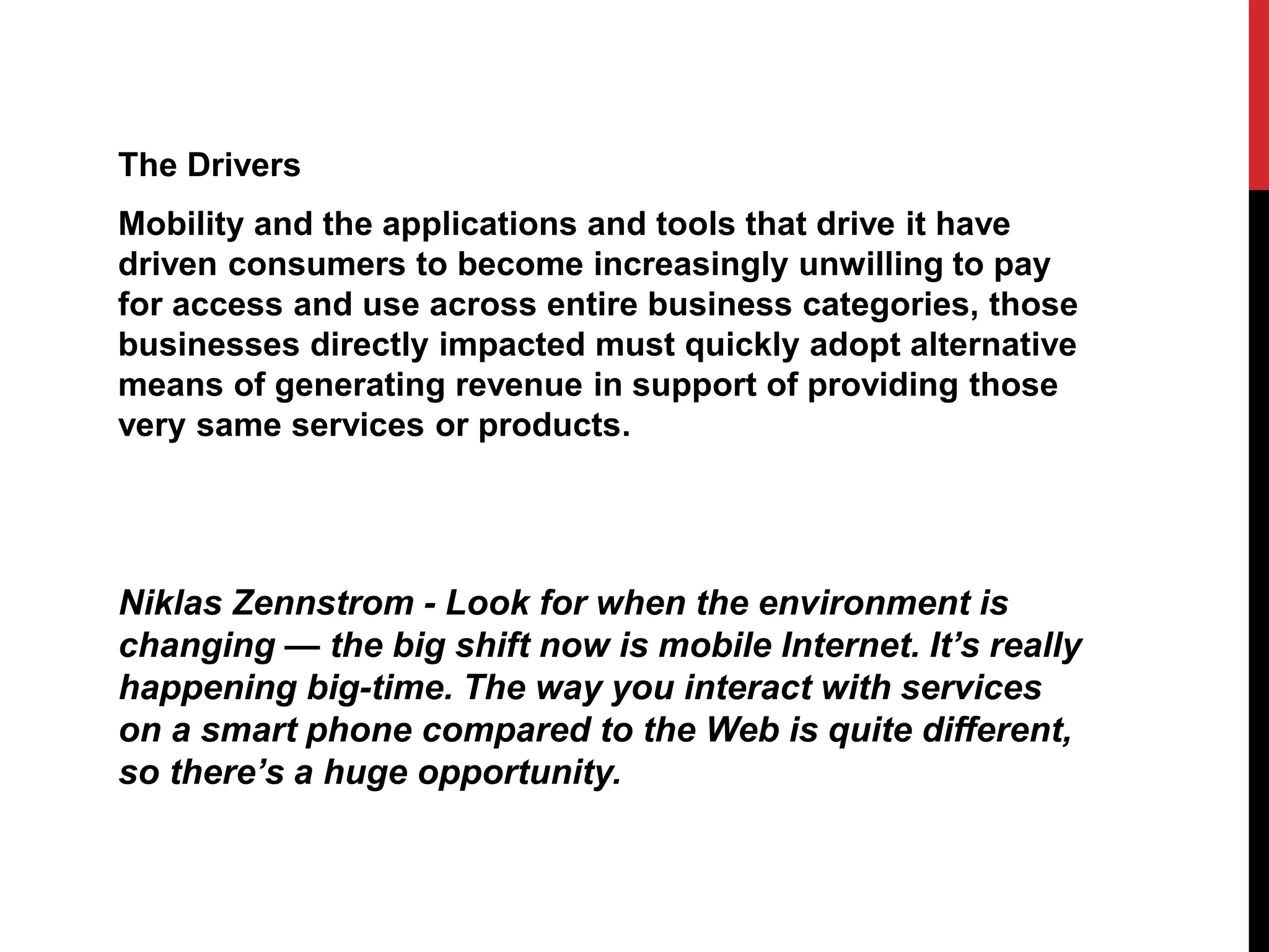 The Drivers
Mobility and the applications and tools that drive it have
driven consumers to become increasingly unwilling to pay
for access and use across entire business categories, those
businesses directly impacted must quickly adopt alternative
means of generating revenue in support of providing those
very same services or products.
Niklas Zennstrom - Look for when the environment is
changing — the big shift now is mobile Internet. It’s really
happening big-time. The way you interact with services
on a smart phone compared to the Web is quite different,
so there’s a huge opportunity.
 