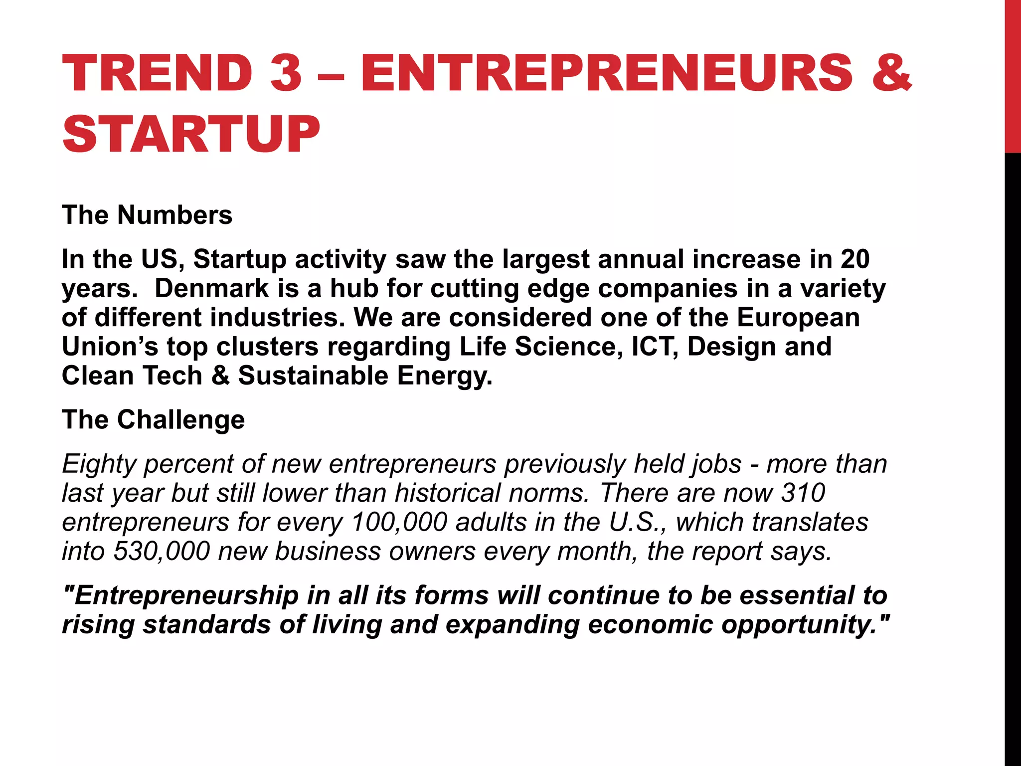 TREND 3 – ENTREPRENEURS &
STARTUP
The Numbers
In the US, Startup activity saw the largest annual increase in 20
years. Denmark is a hub for cutting edge companies in a variety
of different industries. We are considered one of the European
Union’s top clusters regarding Life Science, ICT, Design and
Clean Tech & Sustainable Energy.
The Challenge
Eighty percent of new entrepreneurs previously held jobs - more than
last year but still lower than historical norms. There are now 310
entrepreneurs for every 100,000 adults in the U.S., which translates
into 530,000 new business owners every month, the report says.
"Entrepreneurship in all its forms will continue to be essential to
rising standards of living and expanding economic opportunity."
 