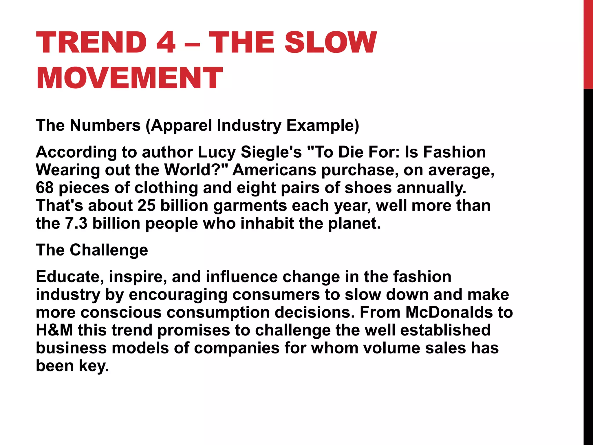 TREND 4 – THE SLOW
MOVEMENT
The Numbers (Apparel Industry Example)
According to author Lucy Siegle's "To Die For: Is Fashion
Wearing out the World?" Americans purchase, on average,
68 pieces of clothing and eight pairs of shoes annually.
That's about 25 billion garments each year, well more than
the 7.3 billion people who inhabit the planet.
The Challenge
Educate, inspire, and influence change in the fashion
industry by encouraging consumers to slow down and make
more conscious consumption decisions. From McDonalds to
H&M this trend promises to challenge the well established
business models of companies for whom volume sales has
been key.
 