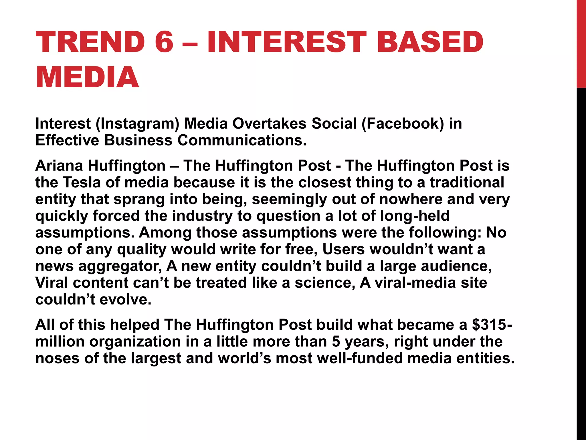 TREND 6 – INTEREST BASED
MEDIA
Interest (Instagram) Media Overtakes Social (Facebook) in
Effective Business Communications.
Ariana Huffington – The Huffington Post - The Huffington Post is
the Tesla of media because it is the closest thing to a traditional
entity that sprang into being, seemingly out of nowhere and very
quickly forced the industry to question a lot of long-held
assumptions. Among those assumptions were the following: No
one of any quality would write for free, Users wouldn’t want a
news aggregator, A new entity couldn’t build a large audience,
Viral content can’t be treated like a science, A viral-media site
couldn’t evolve.
All of this helped The Huffington Post build what became a $315-
million organization in a little more than 5 years, right under the
noses of the largest and world’s most well-funded media entities.
 