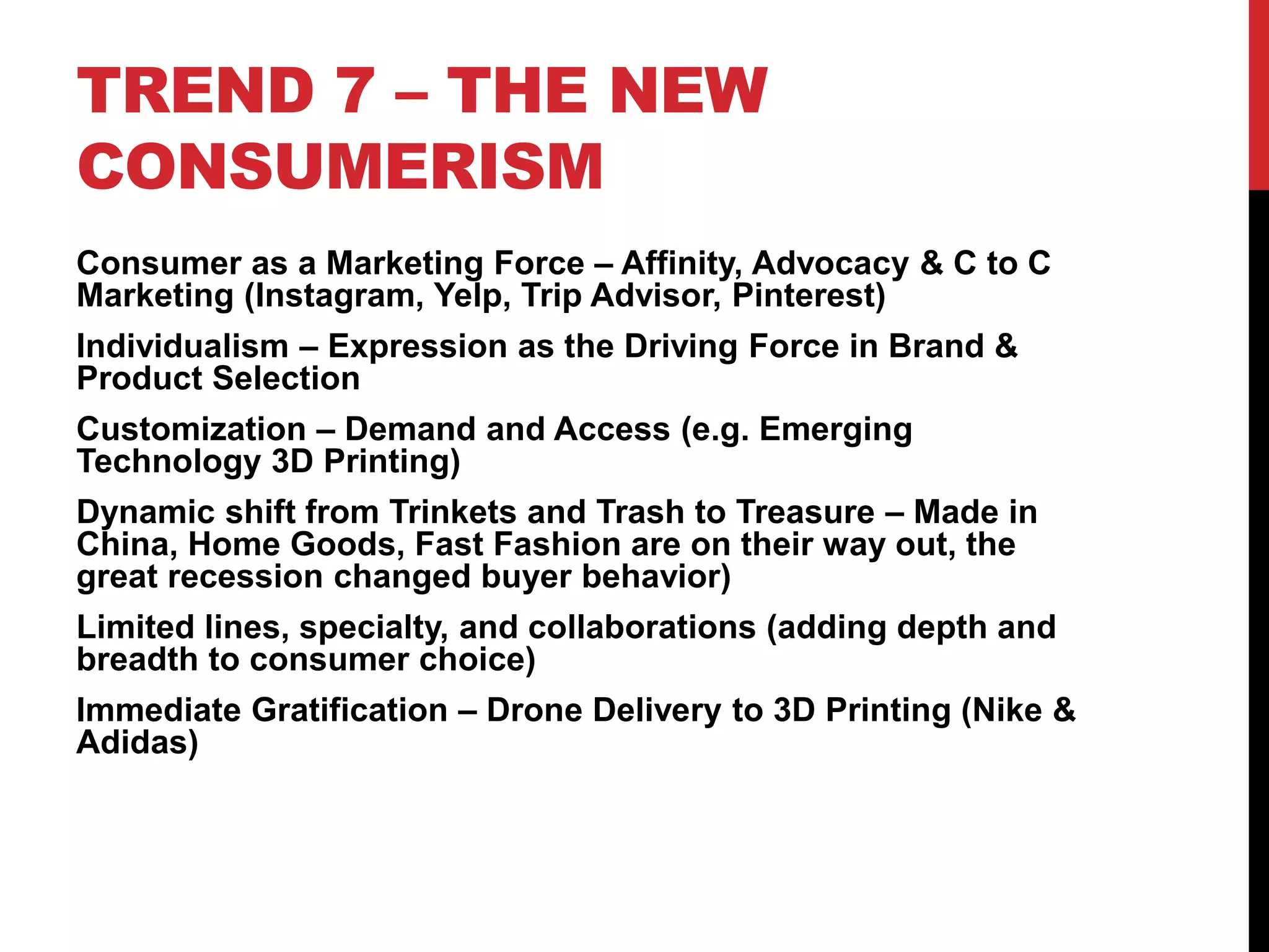 TREND 7 – THE NEW
CONSUMERISM
Consumer as a Marketing Force – Affinity, Advocacy & C to C
Marketing (Instagram, Yelp, Trip Advisor, Pinterest)
Individualism – Expression as the Driving Force in Brand &
Product Selection
Customization – Demand and Access (e.g. Emerging
Technology 3D Printing)
Dynamic shift from Trinkets and Trash to Treasure – Made in
China, Home Goods, Fast Fashion are on their way out, the
great recession changed buyer behavior)
Limited lines, specialty, and collaborations (adding depth and
breadth to consumer choice)
Immediate Gratification – Drone Delivery to 3D Printing (Nike &
Adidas)
 