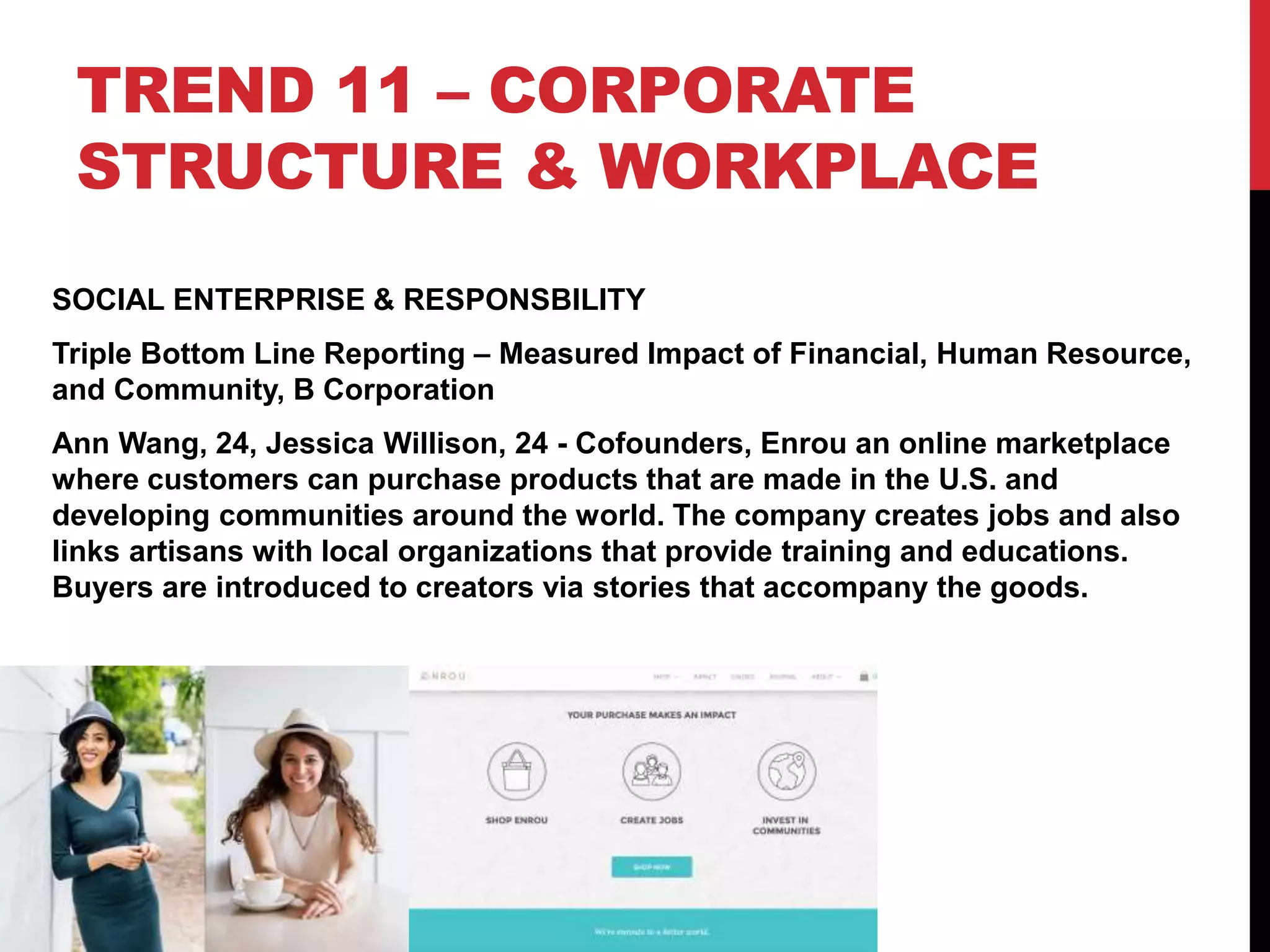 TREND 11 – CORPORATE
STRUCTURE & WORKPLACE
SOCIAL ENTERPRISE & RESPONSBILITY
Triple Bottom Line Reporting – Measured Impact of Financial, Human Resource,
and Community, B Corporation
Ann Wang, 24, Jessica Willison, 24 - Cofounders, Enrou an online marketplace
where customers can purchase products that are made in the U.S. and
developing communities around the world. The company creates jobs and also
links artisans with local organizations that provide training and educations.
Buyers are introduced to creators via stories that accompany the goods.
 