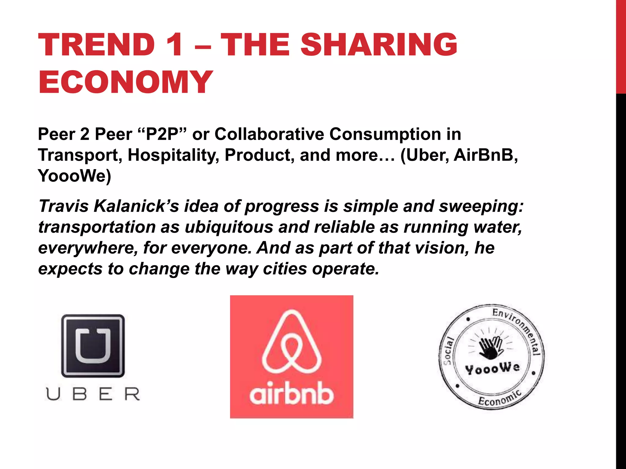 TREND 1 – THE SHARING
ECONOMY
Peer 2 Peer “P2P” or Collaborative Consumption in
Transport, Hospitality, Product, and more… (Uber, AirBnB,
YoooWe)
Travis Kalanick’s idea of progress is simple and sweeping:
transportation as ubiquitous and reliable as running water,
everywhere, for everyone. And as part of that vision, he
expects to change the way cities operate.
 