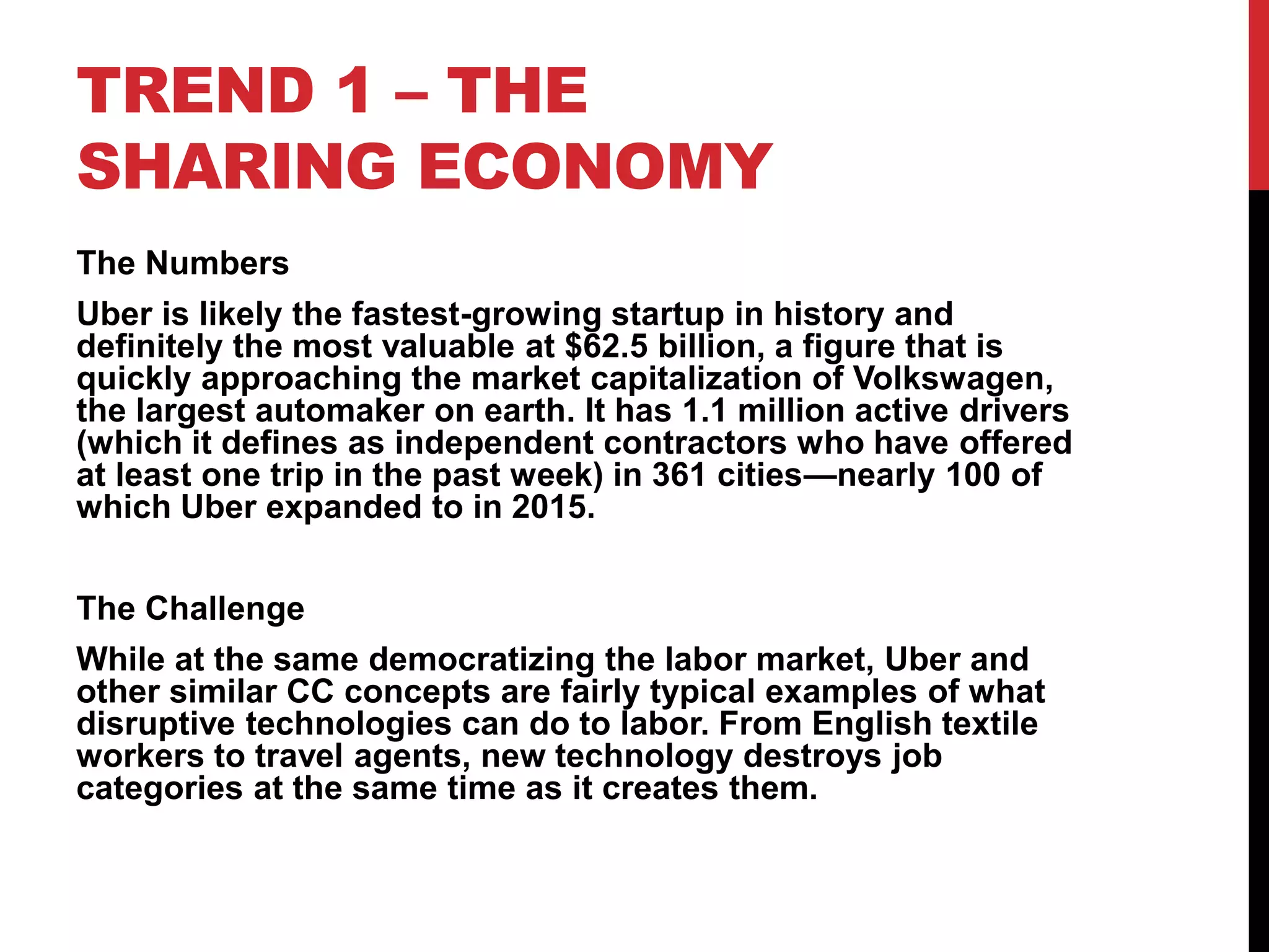 TREND 1 – THE
SHARING ECONOMY
The Numbers
Uber is likely the fastest-growing startup in history and
definitely the most valuable at $62.5 billion, a figure that is
quickly approaching the market capitalization of Volkswagen,
the largest automaker on earth. It has 1.1 million active drivers
(which it defines as independent contractors who have offered
at least one trip in the past week) in 361 cities—nearly 100 of
which Uber expanded to in 2015.
The Challenge
While at the same democratizing the labor market, Uber and
other similar CC concepts are fairly typical examples of what
disruptive technologies can do to labor. From English textile
workers to travel agents, new technology destroys job
categories at the same time as it creates them.
 