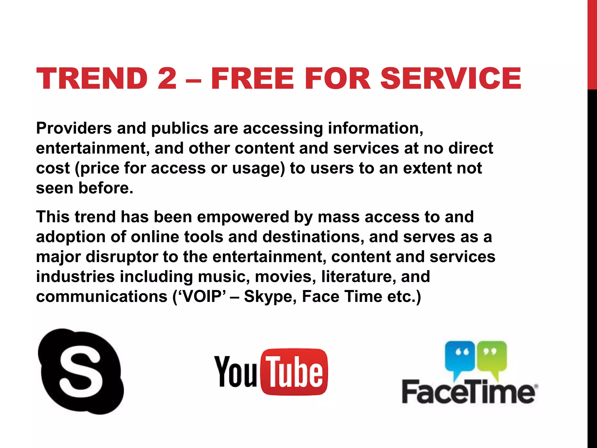TREND 2 – FREE FOR SERVICE
Providers and publics are accessing information,
entertainment, and other content and services at no direct
cost (price for access or usage) to users to an extent not
seen before.
This trend has been empowered by mass access to and
adoption of online tools and destinations, and serves as a
major disruptor to the entertainment, content and services
industries including music, movies, literature, and
communications (‘VOIP’ – Skype, Face Time etc.)
 