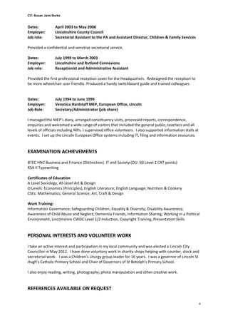 CV: Susan Jane Burke
Dates: April 2003 to May 2008
Employer: Lincolnshire County Council
Job role: Secretarial Assistant to the PA and Assistant Director, Children & Family Services
Provided a confidential and sensitive secretarial service.
Dates: July 1999 to March 2003
Employer: Lincolnshire and Rutland Connexions
Job role: Receptionist and Administrative Assistant
Provided the first professional reception cover for the Headquarters. Redesigned the reception to
be more wheelchair user friendly. Produced a handy switchboard guide and trained colleagues.
Dates: July 1994 to June 1999
Employer: Veronica Hardstaff MEP, European Office, Lincoln
Job Role: Secretary/Administrator (job share)
I managed the MEP’s diary, arranged constituency visits, processed reports, correspondence,
enquiries and welcomed a wide range of visitors that included the general public, teachers and all
levels of officials including MPs. I supervised office volunteers. I also supported information stalls at
events. I set up the Lincoln European Office systems including IT, filing and information resources.
EXAMINATION ACHIEVEMENTS
BTEC HNC Business and Finance (Distinction). IT and Society (OU: 60 Level 2 CAT points)
RSA II Typewriting
Certificates of Education
A Level Sociology, AS Level Art & Design
O Levels: Economics (Principles), English Literature; English Language; Nutrition & Cookery
CSEs: Mathematics; General Science; Art, Craft & Design
Work Training:
Information Governance; Safeguarding Children; Equality & Diversity; Disability Awareness;
Awareness of Child Abuse and Neglect; Dementia Friends, Information Sharing; Working in a Political
Environment, Lincolnshire CWDC Level 1/2 Induction, Copyright Training, Presentation Skills
PERSONAL INTERESTS AND VOLUNTEER WORK
I take an active interest and participation in my local community and was elected a Lincoln City
Councillor in May 2012. I have done voluntary work in charity shops helping with counter, stock and
secretarial work. I was a Children’s Liturgy group leader for 16 years. I was a governor of Lincoln St
Hugh’s Catholic Primary School and Chair of Governors of St Botolph’s Primary School.
I also enjoy reading, writing, photography, photo manipulation and other creative work.
REFERENCES AVAILABLE ON REQUEST
4
 
