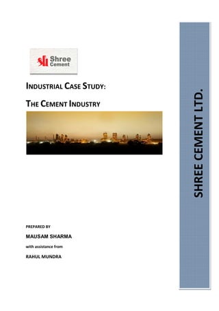 INDUSTRIAL CASE STUDY:
THE CEMENT INDUSTRY
PREPARED BY
MAUSAM SHARMA
with assistance from
RAHUL MUNDRA
SHREECEMENTLTD.
 