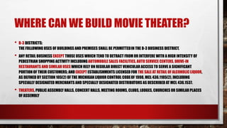 WHERE CAN WE BUILD MOVIE THEATER?
• B-3 DISTRICTS:
THE FOLLOWING USES OF BUILDINGS AND PREMISES SHALL BE PERMITTEDIN THE B-3 BUSINESS DISTRICT.
• ANY RETAIL BUSINESS EXCEPT THOSE USES WHICH TEND TO DETRACT FROM OR INTERFERE WITH A HIGH INTENSITY OF
PEDESTRIAN SHOPPING ACTIVITY INCLUDINGAUTOMOBILE SALES FACILITIES, AUTO SERVICE CENTERS, DRIVE-IN
RESTAURANTS AND SIMILAR USESWHICH RELY ON REGULAR DIRECT VEHICULAR ACCESS TO SERVE A SIGNIFICANT
PORTION OF THEIR CUSTOMERS; AND EXCEPT ESTABLISHMENTS LICENSED FOR THE SALE AT RETAIL OF ALCOHOLIC LIQUOR,
AS DEFINED BY SECTION 105(2) OF THE MICHIGAN LIQUOR CONTROL CODEOF 1998, MCL 436.1105(2), INCLUDING
SPECIALLY DESIGNATED MERCHANTS AND SPECIALLY DESIGNATED DISTRIBUTORS AS DESCRIBED AT MCL 436.1537.
• THEATERS, PUBLIC ASSEMBLY HALLS, CONCERT HALLS, MEETING ROOMS, CLUBS, LODGES, CHURCHES OR SIMILARPLACES
OF ASSEMBLY
 
