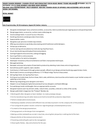 SENIOR FASHION DESIGNER | FASHION STYLIST AND CONSULTANT FOR IN-HOUSE BRAND “STUDIO MELANGE. SEPTEMBER 2011 TO
SEPTEMPER 2012 (1 YEAR) WOMEN’S AND MENS WEAR DESIGNER.
MELANGE (SOLE PROPRIETORSHIP) MULTI–DESIGNER HIGH-END FASHION HOUSE OF APPARELS AND ACCESSORIES WITH IN-HOUSE
DESIGN UNIT.MUMBAI.
RETAIL MARKET
Sole Proprietorship; 30-50 employees; Apparel & Fashion industry
 Designed and developed many collections (clothes,accessories,interior products)asper ongoingseason and upcoming trends.
 Designing garments, accessories ,cushion covers,stoles,bags etc
 Constructed garments in caseof lacuna in thestore.
 Handlingalterations and design orders fromclients.
 Supervised the studio.
 Designed as per personal clientelerequirements.
 Offering consultation on wardrobe,dressmaking and of traditional and bridal wears.
 Follow-ups on deliveries.
 Fashion stylingand consultation to clients during shop floor hours.
 Visual merchandisingand display of storeand products.
 Costingof apparel and accessories,coding and tagging.
 Sourcing of fabrics and accessories.
 Formed patterns for technical designers.
 Developed innovativesurfaceornamentation and fabric manipulation techniques.
 Managed workshop.
 Reviewed and acquired samples of latesttextile products by attending trade shows and visitingproducers.
 Daily followup with suppliers,dyers,beaders.
 Contribution in field research through product growth, offered visual design and merchandisingsupportto key clients.
 Shortlisted 12 entries accordingto preference in “IIT Mood Indigo “fashion showcontest.
 Sellingof garments during shop floor hours.
 Visitingvarioustradeshows,fashion shows,fabric sales,exhibitions,storelaunches and artevents as per market survey and
updating current trends.
 Mentoring and guiding junior designers and interns.
 Helped in visual display duringfashion previewof various designers and Studio Mélange.
 Pursued design trends and thoughts that are appropriatefor accounts.
 Designed Creations worn by eminent celebs, industrialists, socialites,crème de la crème of the society.
 Designs published in magazines like “Timeout” Mumbai etc.
 • Workingwith other designers or team members to create prototype designs.
• Visitto manufacturingunits when necessary to familiarizewith the production department.
• Perform related administrativetasks.
• Developing complete collection with different lines and ideas to present it to the company (for all the products).
• Train and guide the pattern masters and tailors regardingdesigns and development process.
• To amend all the design presentations.
• Takingapprovals on the designs from management.
• Makingsurethat job deadlines aremet in due time, ensuringthat job quality is nothingshortof the best.
• Responsiblefor all thecommunication by email.
• Presenting and briefingthe work to the management.
• Choosingthe themes, idea and collection for the year.
 