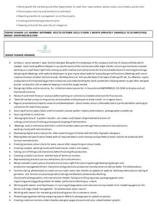 • Workingwith the marketing and other departments to meet their requirements (photo shoot, social media,posters etc).
• Planningbusiness trip and marketvisits with team.
• Reporting monthly to management on all the projects.
• Creatingand followingproduction plan.
• Keeping archivefor the years for all categories.
TUSPAR FASHION LLP. MUMBAI SEPTEMBER 2012 TO OCTOBER 2015.( 3 YEARS 1 MONTH )PRIVATELY OWNED(15 TO 20 EMPLOYEES)
BRAND: ANONYMOUSCO.COM
SENIOR FASHION DESIGNER.
 Joined as senior women’s wear fashion designer.Beingthe firstemployee of the company had lots of responsibilities which
needed multi-taskingefforts.Helped in successful launch of the onlinestore after eight months of joining.Initail tasksinvolved
working as a small teamright from coming up with creative and catchynames for brand and website,brain storming,brand logo
designingetc.Meetings with website developers to give inputs aboutwebsite layoutdesign and functions.Meetings with senior
creative directors of other fashion brands likeNitya Arora of Valliyan,Mr Kedar fromSepia ClothingLTD etc for effective inputs
and guidance.Visitingleadinggarmentcompanies and understandingthe work system.Also helpingowners to get other designer
brands on board to sell on website keeping in mind the target market.
 Designingclothes and accessories for collectionsevery season for in-housebrand ANONYMOUS CO.COM to display and sell
merchandiseonline.
 Research and trend forecast analysisbeforeworking on collections.Created collectionsfor fiveseasons.
 Detailed market survey visitingvarious brand outlets and boutiques to know trends on a regular basis.
 Regular presentations/reports,research and development about trends,colours,silhouettes,fabrics,prints etc before workingon
collections for next financial year.
 Sourcingof tailors,dyers,fabric and trimvendors,master pattern makers,embroiderers ,photographers,models etc
 Sourcingof fabrics and trims.
 Managingfactory of 3 pattern masters , ten sewers and helpers.Organized work process of
cutting,constructions,finishing,pressingand shippingof merchandise.
 Meetings and co-ordination with fabric and trimvendors,dyers,printers,garment production manufacturers,
working closely with merchandisers.
 Developing digital and screen prints after researchingprinttrends with the help of graphic designers.
 Makingdetailed specification sheets with all required details and creatingcostingsheets of every styleto be produced with
various manufacturers.
 Creating pantone colour charts for every season after researchingon colour trends.
 Creating samples workingclosely with head master cutters and sewers.
 Taking care of fittings and alterations beforefinalizingthe production.
 Creating suitablesizecharts with the help of technical masters.
 Representating brand at various exhibitions,fairsand seminars.
 Being involved in every phase of production process right from planning,through developingdesigns and
production management.Direct interaction and guidanceto production manufacturers to deliver better finished products .
 Fashion styling photoshoots to create various looks every two months to update on website. Workingintensively on stylingof
garments and fashion accessories(productstyling) and thematic photoshoots.Working
Closely with photographers and international models.Takingcareof buying props ,packaging,green room
organizing,pressing,guidingmodels for better performance.Working as a team.
 Workingwith owners and head buyers in sourcingphotographers and international top models from modellingagencies like
Anima and Inega model management for photoshoots every season.
 Workingwith owners for marketing and brandingplans for e-commerce stores.
 Photoshopping,photo-editing and givingspecial effects to photographs to update on portals.
 Creating creativee-mailers,sliders,headers,designer pages,discountand sales advertisement graphic
 