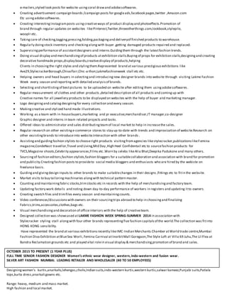e-mailers,styled look posts for website usingcoral drawand adobesoftwares.
 Creating advertisement campaign boards /campaign posts for googleads,facebook pages,twitter ,Amazon.com
Etc usingadobesoftwares.
 Creating interestinginstagramposts usingcreativeways of product display and photoeffects.Promotion of
brand through regular updates on websites likePinterest,Twitter,threeotherthings.com,lookbook,stylepile,
wooplr etc.
 Takingcare of checking,tagging,pressing,folding,packagingand deliveryof finished products to warehouse.
 Regularly doingstock inventory and checkingalongwith buyer ,getting damaged products repaired and replaced.
 Supervisingperformance of assistantdesigners and interns.Guidingthem through the latestfashion trends.
 Doing visual display and merchandisingof products atexhibition stalls.Buyingof props for exhibition stalls,designingand creating
decorative handmade props,display boards,creativedisplay of products,helping
Clients in choosingthe right styles and stylingthem.Represented brand at various prestigiousexhibitions like
Ave29,StylecrackerBorough,Chivalfair,Chic-a-thon,Lakmefashionweek stall etc etc.
 Helping owners and head buyers in selectingand introducingnew designer brands into website through visiting Lakme Fashion
Week every season and reporting with detailed analysisof brands.
 Selecting and shortlistingof bestpictures to be uploaded on website after editing them usingadobesoftwares.
 Regular measurement of clothes and other products ,detailed description of all products and comingup with
Creative names for all jewellery products to be displayed on websites with the help of buyer and marketing manager.
 Logo designingand catalogdesigningfor every collection and every season.
 Makingcreative and stylized hand made illustrations.
 Working as a team with in-housebuyers,marketing and pr executive,merchandiser,IT manager,co-designer
Graphic designer and interns in team related projects and tasks.
 Offered ideas to administrator and sales distributingteamof local market to help in increasethe sales.
 Regular research on other existinge-commerce stores to stay up-to-date with trends and improvization of website.Research on
other exsistingbrands to introduceinto website.Interaction with other brands .
 Assistingand guidingfashion stylists to chooseright products visitingfromagencies likestylecracker,publicationslikeFemina
magazine,CondeNast travellor,Travel and Living,Mid Day ,High Heel Confidentail etc to sourcefashion products for
TVCS,Magazine shoots,Celebrity appearances,Films etc .Worn by celebs likeAlia Bhat,Deepika Padukone and many others.
 Sourcingof fashion editors,fashion stylists,fashion bloggers for a suitablecollaboration and association with brand for promotion
and publicity.Creatingfashion posts to provideto social media bloggers and enthusiasts who are hired by the webiste on
freelance basis.
 Guidingand givingdesign inputs to other brands to make suitablechanges in their designs ,fittings etc to fitin the website.
 Market visits to buy tailoringmachinaries alongwith technical pattern master.
 Counting and maintainingfabric stocks,trimstocks etc in records with the help of merchandisingand factory team.
 Updating factory work details and noting down day-to-day performance of workers in registers and updating itto owners.
 Creating swatch files and trimfiles every season and maintainingcounts.
 Video conferences/discussionswith owners on their sourcingtrips abroad to help in choosingand finalizing
Fabrics,trims,accessories,clothes,bags etc.
 Visual merchandisingand decoration of officeinteriors with the help of creativeteam.
 Designed collection was showcased at LAKME FASHION WEEK SPRING-SUMMER 2014 in association with
Stylecracker styling stall alongwith four other brands representingfive fashion capitalsof the world.The collection was fitinto
HONG KONG sensibility.
Have represented the brand at various exhibitionsrecently likeIMC-Indian Merchants Chamber atWorld trade centre,Mumbai
Fashion Diva Exhibition atBlueSea Worli,Femina Carnival atInorbitMall Goregaon,The Style Loft at Villa 69 Juhu,The Lil Flea at
Bandra Reclamation grounds etc and played vital rolein visual display & merchandising,promotion of brand and sales.
OCTOBER 2015 TO PRESENT (1 YEAR PLUS)
FULL TIME SENIOR FASHION DESIGNER Women’s ethnic wear designer, western,indo-western and fusion wear.
SILVER ART FASHION MUMBAI. LEADING RETAILER AND WHOLESALER (40 TO 50 EMPLOYEES)
Designingwomen’s kurtis,anarkalis,lehengas,cholis,Indian suits,indo-western kurtis,western kurtis,salwar kameez,Punjabi suits,Patiala
tops,kurta dress,anarkali gowns etc.
Range: heavy, medium and mass market.
High fashion and local market.
 
